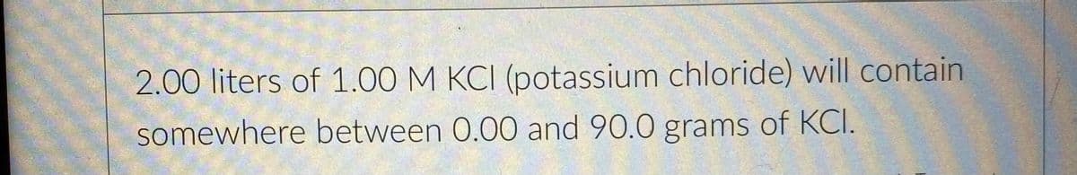 2.00 liters of 1.00 M KCI (potassium chloride) will contain
somewhere between 0.00 and 90.0 grams of KCI.