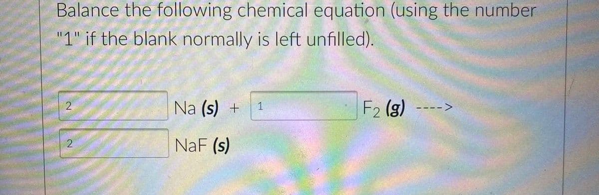 Balance the following chemical equation (using the number
"1" if the blank normally is left unfilled).
2
2
Na (s) + 1
NaF (s)
F2 (g)
--->