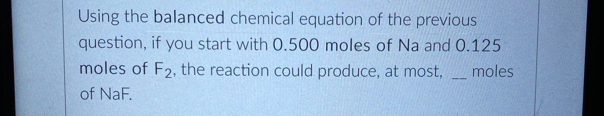 Using the balanced chemical equation of the previous
question, if you start with 0.500 moles of Na and 0.125
moles of F2, the reaction could produce, at most, moles
of NaF.