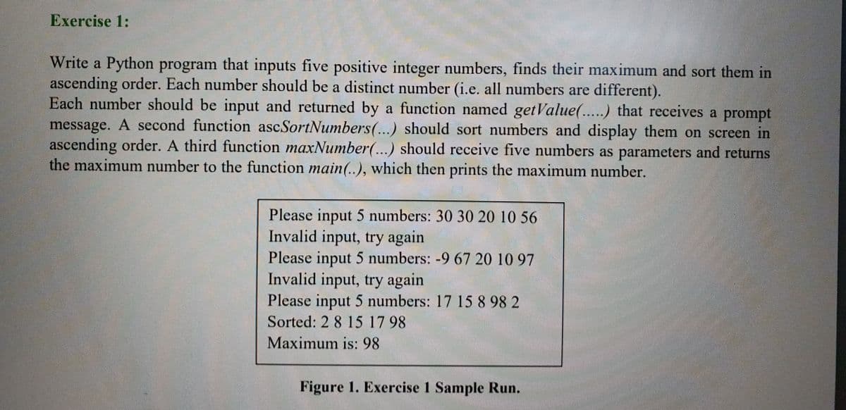 Exercise 1:
Write a Python program that inputs five positive integer numbers, finds their maximum and sort them in
ascending order. Each number should be a distinct number (i.e. all numbers are different).
Each number should be input and returned by a function named getValue(...) that receives a prompt
message. A second function ascSortNumbers(...) should sort numbers and display them on screen in
ascending order. A third function maxNumber(...) should receive five numbers as parameters and returns
the maximum number to the function main(..), which then prints the maximum number.
Please input 5 numbers: 30 30 20 10 56
Invalid input, try again
Please input 5 numbers: -9 67 20 10 97
Invalid input, try again
Please input 5 numbers: 17 15 8 98 2
Sorted: 2 8 15 17 98
Maximum is: 98
Figure 1. Exercise 1 Sample Run.
