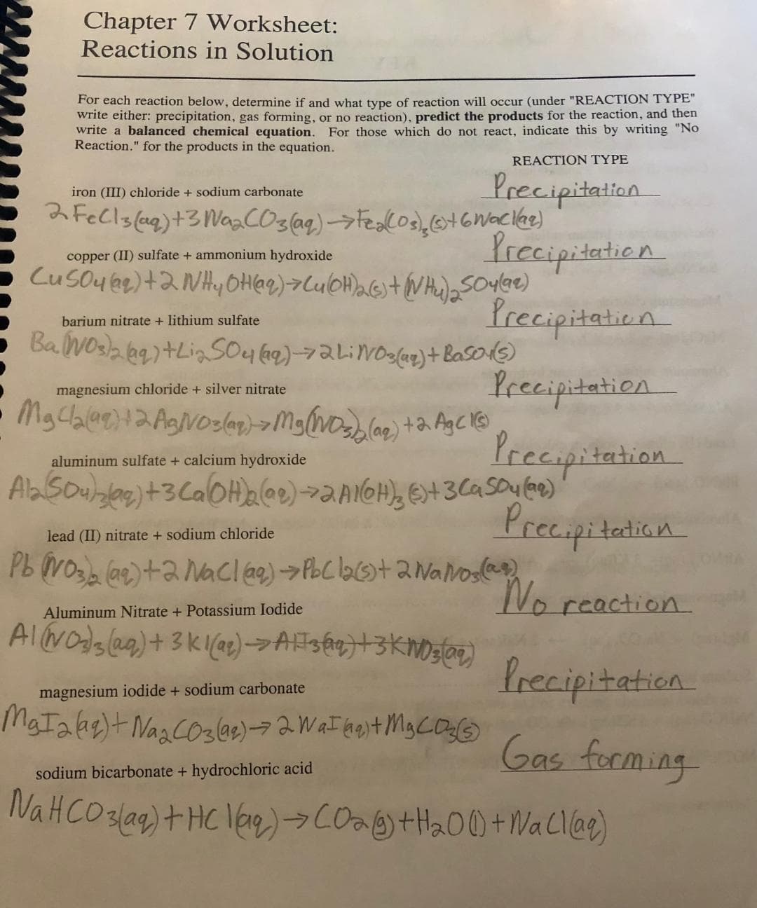 Chapter 7 Worksheet:
Reactions in Solution
For each reaction below, determine if and what type of reaction will occur (under "REACTION TYPE"
write either: precipitation, gas forming, or no reaction), predict the products for the reaction, and then
write a balanced chemical equation. For those which do not react, indicate this by writing "No
Reaction." for the products in the equation.
iron (III) chloride + sodium carbonate
2 FeCl3(aq) + 3 Na₂CO3(aq) →→ Fe₂(CO3)₂(3)+ 6 Wacka)
REACTION TYPE
Precipitation
Precipitation
Precipitation
copper (II) sulfate + ammonium hydroxide
CuSO4@2) +2 Ny, OH(aq) → Cu(OH)₂ (s) + (WH₂)₂ Soul(a)
barium nitrate + lithium sulfate
Ba WOs2 g) +LinSO4 (19) 72 Li NO₂ (aq) + Basor(s)
magnesium chloride + silver nitrate
MgCl₂(99) + 2 AgNO3(aq)-> Mg(NO3), (0₂) + 2 AgC KS)
Precipitation
Precipitation
Precipitation
aluminum sulfate + calcium hydroxide
Al2(SO4)3(aq) + 3 Ca(OH)₂(0₂) ->2 A16H)₂ (6) + 3 CaSO4 (99)
Aluminum Nitrate + Potassium Iodide
Al(NO3)3(aq) + 3 k1(at) >> Alls (aq) + 3 KNO3(aq)
lead (II) nitrate + sodium chloride
Pb(NO3)2 (99) +2 NaCl (@q) →> PbCl2 (s) + 2 Nanos(as)
magnesium iodide + sodium carbonate
Mata (12) + NaaCO3(2)→ 2 Wa I (hq) + Mg CO₂ (s)
No reaction
Precipitation
Gas forming
sodium bicarbonate + hydrochloric acid
NaHCO3(aq) + HCl(aq) → CO₂(g) + H₂O() + NaCl(aq)