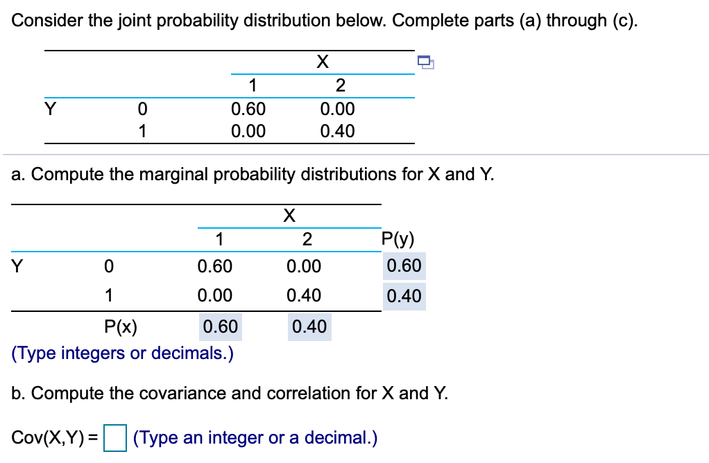 Consider the joint probability distribution below. Complete parts (a) through (c).
1
2
Y
0.60
0.00
1
0.00
0.40
a. Compute the marginal probability distributions for X and Y.
1
2
P(y)
Y
0.60
0.00
0.60
1
0.00
0.40
0.40
P(x)
0.60
0.40
(Type integers or decimals.)
b. Compute the covariance and correlation for X and Y.
Cov(X,Y) = (Type an integer or a decimal.)
