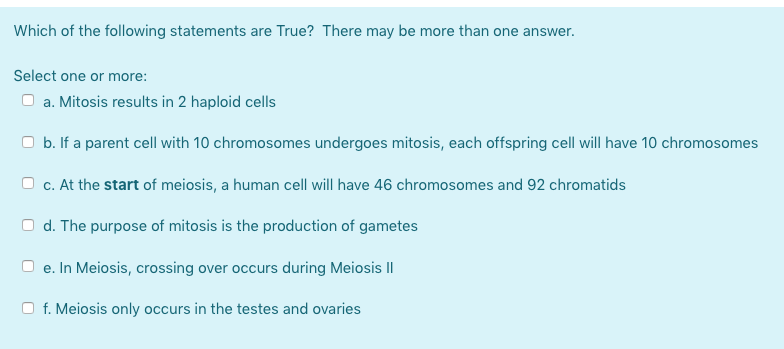 Which of the following statements are True? There may be more than one answer.
Select one or more:
a. Mitosis results in 2 haploid cells
O b. If a parent cell with 10 chromosomes undergoes mitosis, each offspring cell will have 10 chromosomes
O c. At the start of meiosis, a human cell will have 46 chromosomes and 92 chromatids
d. The purpose of mitosis is the production of gametes
e. In Meiosis, crossing over occurs during Meiosis II
f. Meiosis only occurs in the testes and ovaries
