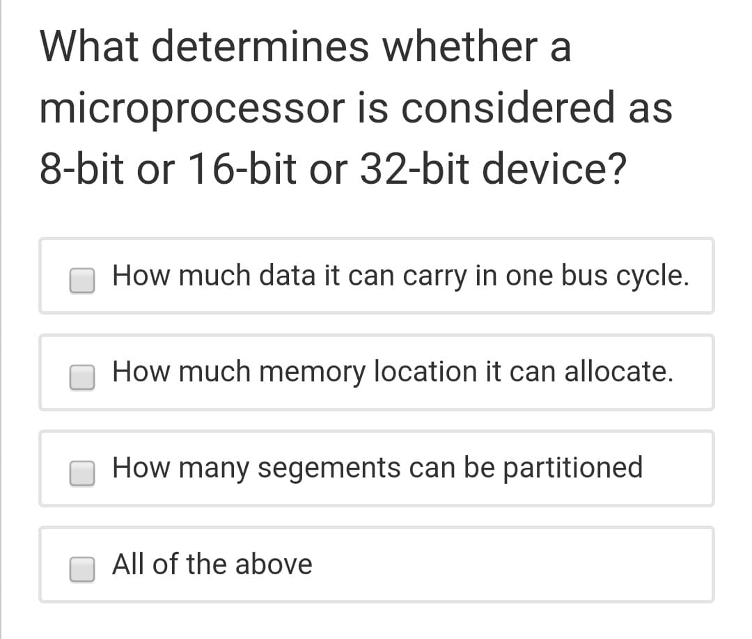 What determines whether a
microprocessor is considered as
8-bit or 16-bit or 32-bit device?
How much data it can carry in one bus cycle.
How much memory location it can allocate.
How many segements can be partitioned
All of the above
