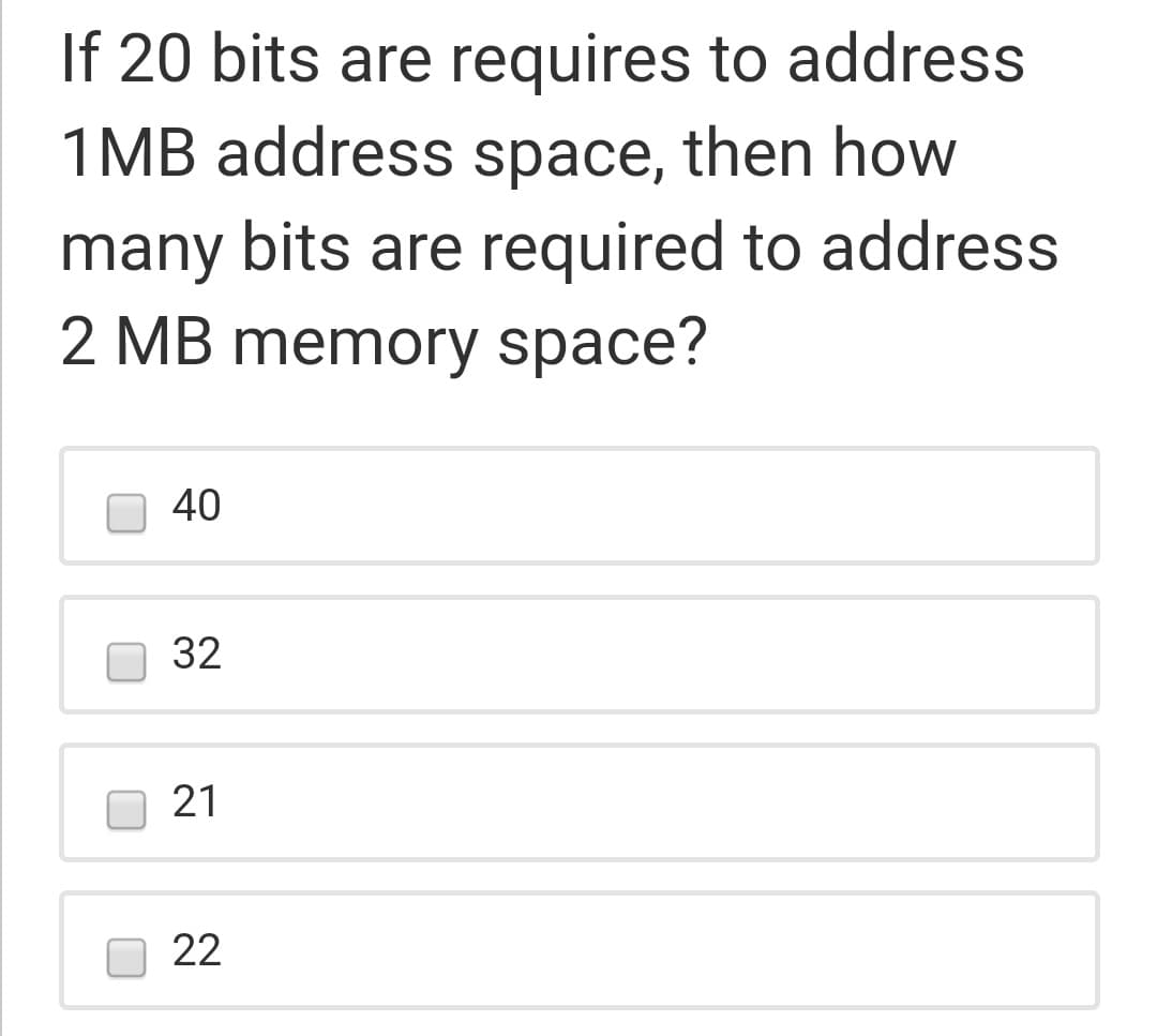 If 20 bits are requires to address
1MB address space, then how
many bits are required to address
2 MB memory space?
40
32
21
22
