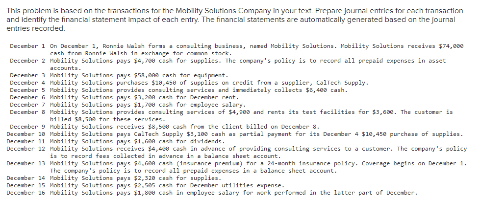This problem is based on the transactions for the Mobility Solutions Company in your text. Prepare journal entries for each transaction
and identify the financial statement impact of each entry. The financial statements are automatically generated based on the journal
entries recorded.
December 1 On December 1, Ronnie Walsh forms a consulting business, named Mobility Solutions. Mobility Solutions receives $74,000
cash from Ronnie Walsh in exchange for common stock.
December 2 Mobility Solutions pays $4,700 cash for supplies. The company's policy is to record all prepaid expenses in asset
accounts.
December 3 Mobility Solutions pays $58,000 cash for equipment.
December 4 Mobility Solutions purchases $10,450 of supplies on credit from a supplier, CalTech Supply.
December 5 Mobility Solutions provides consulting services and immediately collects $6,400 cash.
December 6 Mobility Solutions pays $3,200 cash for December rent.
December 7 Mobility Solutions pays $1,700 cash for employee salary.
December 8 Mobility Solutions provides consulting services of $4,900 and rents its test facilities for $3,600. The customer is
billed $8,500 for these services.
December 9 Mobility Solutions receives $8,500 cash from the client billed on December 8.
December 10 Mobility Solutions pays CalTech Supply $3,100 cash as partial payment for its December 4 $10,450 purchase of supplies.
December 11 Mobility Solutions pays $1,600 cash for dividends.
December 12 Mobility Solutions receives $4,400 cash in advance of providing consulting services to a customer. The company's policy
is to record fees collected in advance in a balance sheet account.
December 13 Mobility Solutions pays $4,600 cash (insurance premium) for a 24-month insurance policy. Coverage begins on December 1.
The company's policy is to record all prepaid expenses in a balance sheet account.
December 14 Mobility Solutions pays $2,320 cash for supplies.
December 15 Mobility Solutions pays $2,505 cash for December utilities expense.
December 16 Mobility Solutions pays $1,800 cash in employee salary for work performed in the latter part of December.