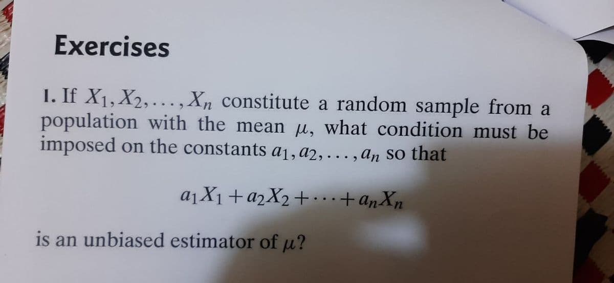 Exercises
1. If X1, X2, ...,Xn constitute a random sample from a
population with the mean u, what condition must be
imposed on the constants a1, a2, . . , An so that
a¡X1+a2X2+.+anXn
is an unbiased estimator of µ?
