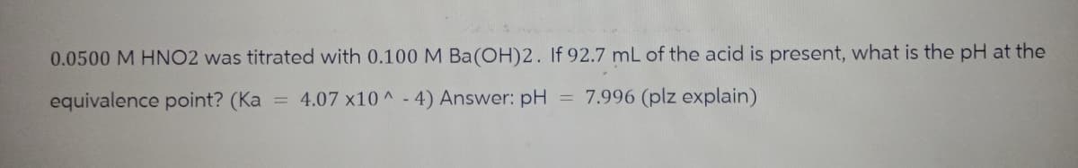 0.0500 M HNO2 was titrated with 0.100 M Ba(OH)2. If 92.7 mL of the acid is present, what is the pH at the
equivalence point? (Ka = 4.07 x10^-4) Answer: pH = 7.996 (plz explain)