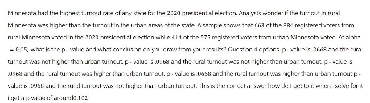 Minnesota had the highest turnout rate of any state for the 2020 presidential election. Analysts wonder if the turnout in rural
Minnesota was higher than the turnout in the urban areas of the state. A sample shows that 663 of the 884 registered voters from
rural Minnesota voted in the 2020 presidential election while 414 of the 575 registered voters from urban Minnesota voted. At alpha
= 0.05, what is the p-value and what conclusion do you draw from your results? Question 4 options: p-value is .0668 and the rural
turnout was not higher than urban turnout. p-value is .0968 and the rural turnout was not higher than urban turnout. p-value is
.0968 and the rural turnout was higher than urban turnout. p-value is .0668 and the rural turnout was higher than urban turnout p-
value is .0968 and the rural turnout was not higher than urban turnout. This is the correct answer how do I get to it when i solve for it
i get a p value of around0.102