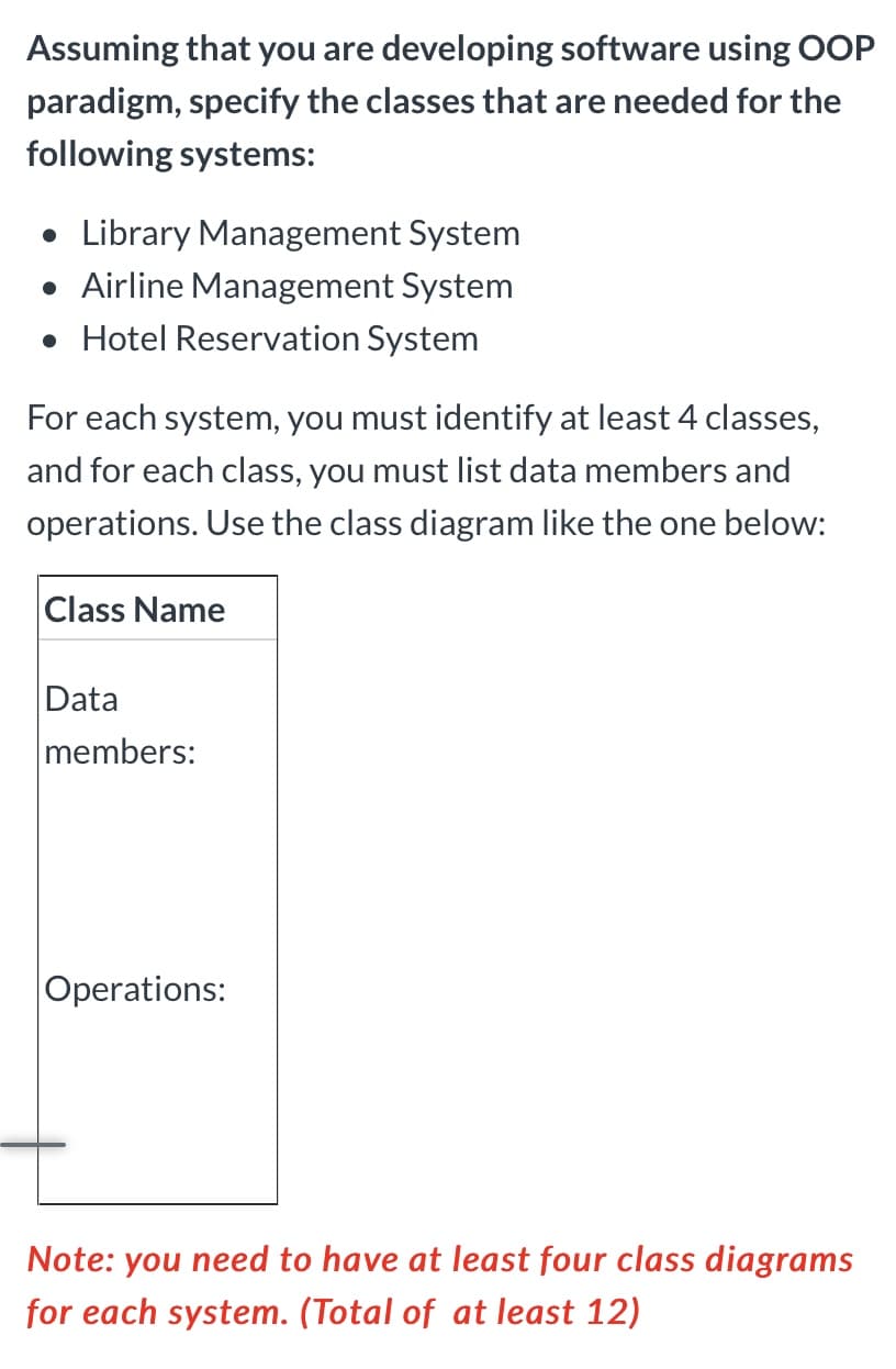 Assuming that you are developing software using OOP
paradigm, specify the classes that are needed for the
following systems:
• Library Management System
• Airline Management System
• Hotel Reservation System
For each system, you must identify at least 4 classes,
and for each class, you must list data members and
operations. Use the class diagram like the one below:
Class Name
Data
members:
Operations:
Note: you need to have at least four class diagrams
for each system. (Total of at least 12)
