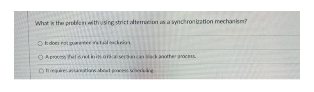 What is the problem with using strict alternation as a synchronization mechanism?
O It does not guarantee mutual exclusion.
O A process that is not in its critical section can block another process.
O It requires assumptions about process scheduling.