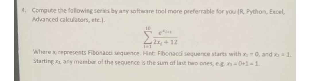 4. Compute the following series by any software tool more preferrable for you (R, Python, Excel,
Advanced calculators, etc.).
10
2x+12
Where x, represents Fibonacci sequence. Hint: Fibonacci sequence starts with x₁ = 0, and x₂ = 1.
Starting x₁, any member of the sequence is the sum of last two ones, e.g. x₁ = 0+1 = 1.