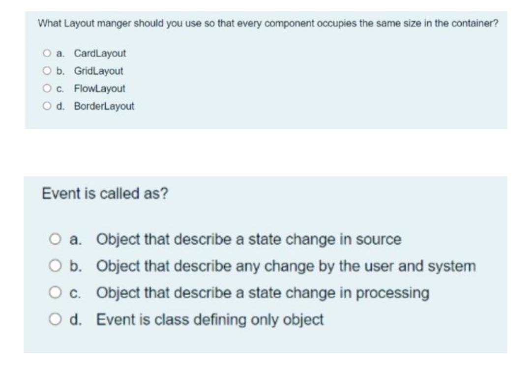What Layout manger should you use so that every component occupies the same size in the container?
O a. CardLayout
O b. GridLayout
O c. FlowLayout
Od. BorderLayout
Event is called as?
a. Object that describe a state change in source
b.
Object that describe any change by the user and system
O c.
Object that describe a state change in processing
O d.
Event is class defining only object