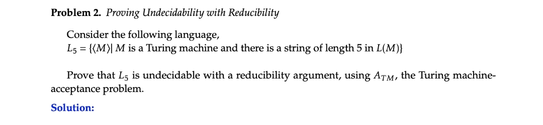 Problem 2. Proving Undecidability with Reducibility
Consider the following language,
L5 = {(M)| M is a Turing machine and there is a string of length 5 in L(M)}
Prove that L5 is undecidable with a reducibility argument, using ATM, the Turing machine-
acceptance problem.
Solution: