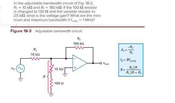 In the adjustable-bandwidth circuit of Fig. 18-3,
R = 10 kl and R; = 180 kN. If the 100-2 resistor
is changed to 130 N and the variable resistor to
25 kN, what is the voltage gain? What are the mini-
mum and maximum bandwidth if funity = 1 MHz?
Figure 18-3 Adjustable bandwidth circuit.
R;
100 k2
-RE
Ay =
R,
R,
10 k2
f2= Bfunity
Vout
R, ||R
Vin
10 k2
B=
R, R + R;
R
100 2
