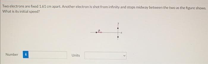 Two electrons are fixed 1.61 cm apart. Another electron is shot from infinity and stops midway between the two as the figure shows.
What is its initial speed?
Number
Units