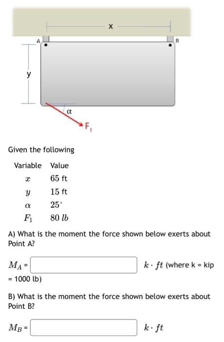 y
Given the following
Variable Value
65 ft
15 ft
25°
80 lb
x
Y
α
F₁
α
MA=
= 1000 lb)
F₁
A) What is the moment the force shown below exerts about
Point A?
MB =
X
k ft (where k = kip
B) What is the moment the force shown below exerts about
Point B?
k. ft