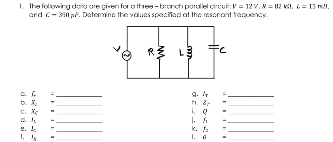 1. The following data are given for a three – branch parallel circuit: V = 12 V , R = 82 kN, L = 15 mH,
and C = 390 pF. Determine the values specified at the resonant frequency.
R3 L3
a. fr
b. X,
С. ХС
d. IL
g. IT
h. Zт
i. Q
j. fi
k. f2
I. 0
%3D
%3D
%3D
%3D
%3D
%3D
e. Ic
f. IR
%3D
%3D
I| || || | ||||
