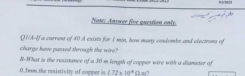 Note: Answer five question only.
9/3/2023
علي صغير نية
QI/A-If a current of 40 A exists for 1 min, how many coulombs and electrons of
charge have passed through the wire?
B-What is the resistance of a 30 m length of copper wire with a diameter of
0.5mm.the resistivity of copper is 1.72 x 108 22.m?