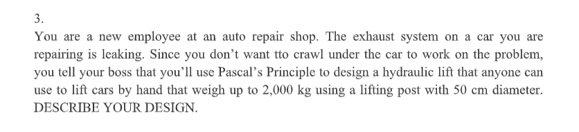 3.
You are a new employee at an auto repair shop. The exhaust system on a car you are
repairing is leaking. Since you don't want tto crawl under the car to work on the problem,
you tell your boss that you'll use Pascal's Principle to design a hydraulic lift that anyone can
use to lift cars by hand that weigh up to 2,000 kg using a lifting post with 50 cm diameter.
DESCRIBE YOUR DESIGN.
