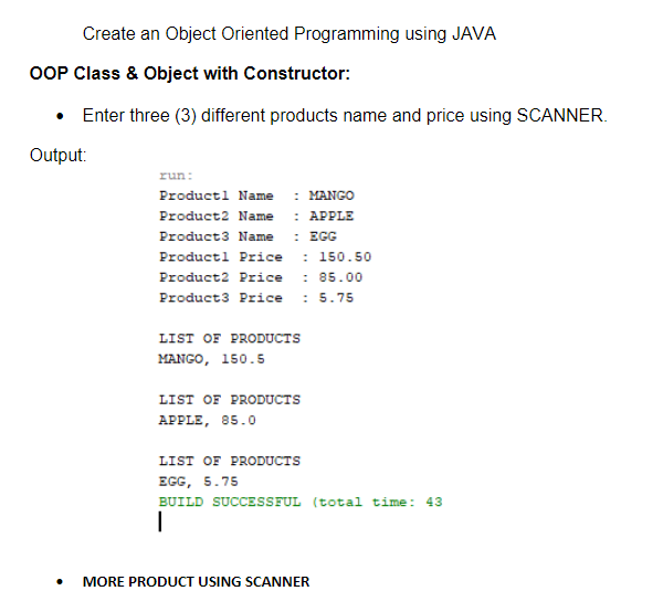 Create an Object Oriented Programming using JAVA
OOP Class & Object with Constructor:
• Enter three (3) different products name and price using SCANNER.
Output:
run:
Productl Name
: MANGO
: APPLE
: EGG
Product2 Name
Product3 Name
Productl Price : 150.50
: 85.00
Product3 Price : 5.75
Product2 Price
LIST OF PRODUCTS
MANGO, 150.5
LIST OF PRODUCTS
APPLE, 85.0
LIST OF PRODUCTS
EGG, 5.75
BUILD SUCCESSFUL (total time: 43
MORE PRODUCT USING SCANNER
