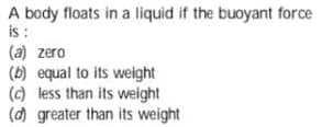 A body floats in a liquid if the buoyant force
is :
(a) zero
(b) equal to its weight
(c) less than its weight
(d) greater than its weight
