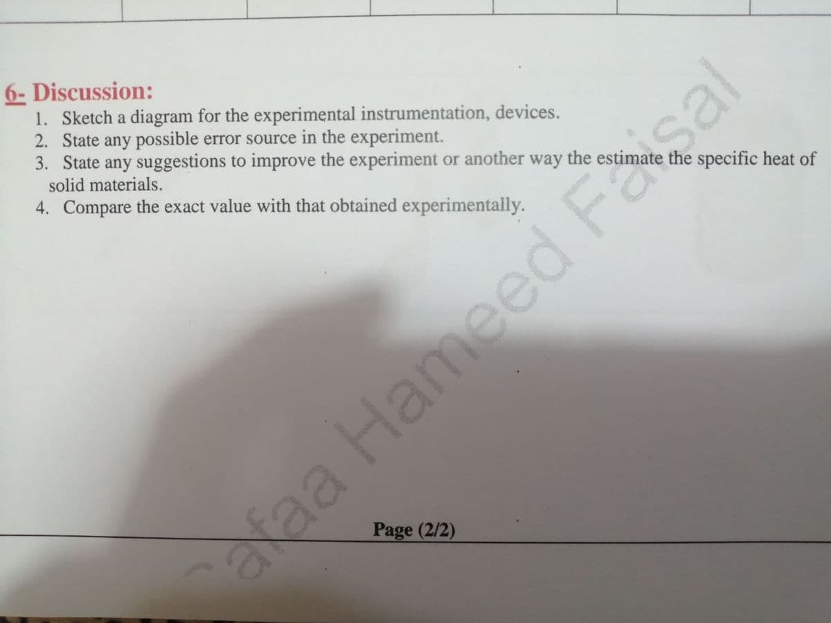 6- Discussion:
1. Sketch a diagram for the experimental instrumentation, devices.
2. State any possible error source in the experiment.
3. State any suggestions to improve the experiment or another way the estimate the specific heat of
solid materials.
4. Compare the exact value with that obtained experimentally.
alaa Hameed Faisal
Page (2/2)
