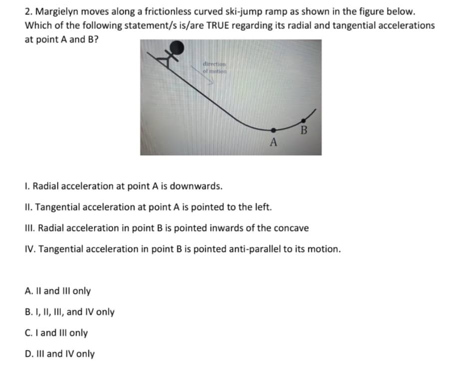2. Margielyn moves along a frictionless curved ski-jump ramp as shown in the figure below.
Which of the following statement/s is/are TRUE regarding its radial and tangential accelerations
at point A and B?
direction
of motion
I. Radial acceleration at point A is downwards.
II. Tangential acceleration at point A is pointed to the left.
III. Radial acceleration in point B is pointed inwards of the concave
IV. Tangential acceleration in point B is pointed anti-parallel to its motion.
A. Il and III only
B. I, II, III, and IV only
C. I and III only
D. II and IV only
