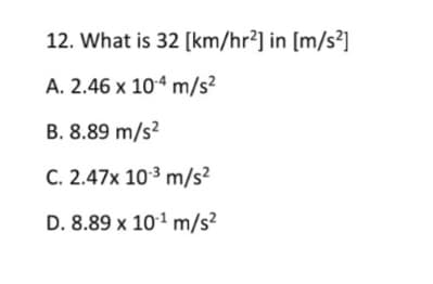 12. What is 32 [km/hr²] in [m/s²]
A. 2.46 x 104 m/s²
B. 8.89 m/s?
C. 2.47x 103 m/s²
D. 8.89 x 101 m/s²
