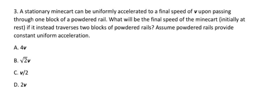 3. A stationary minecart can be uniformly accelerated to a final speed of v upon passing
through one block of a powdered rail. What will be the final speed of the minecart (initially at
rest) if it instead traverses two blocks of powdered rails? Assume powdered rails provide
constant uniform acceleration.
A. 4v
B. V2v
C. v/2
D. 2v
