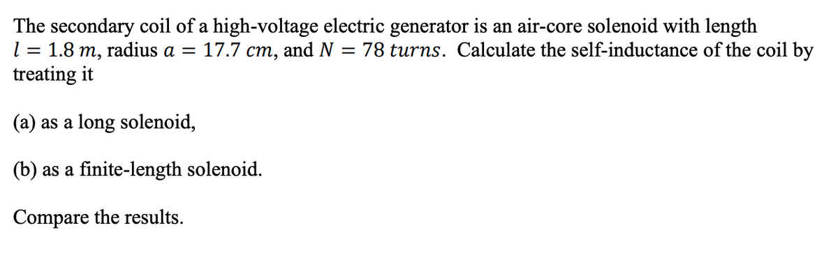 The secondary coil of a high-voltage electric generator is an air-core solenoid with length
1 = 1.8 m, radius a = 17.7 cm, and N = 78 turns. Calculate the self-inductance of the coil by
treating it
(a) as a long solenoid,
(b) as a finite-length solenoid.
Compare the results.