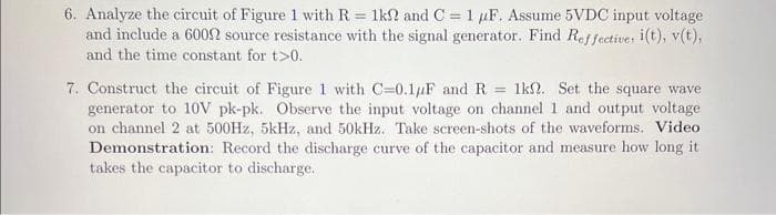 6. Analyze the circuit of Figure 1 with R = 1k2 and C = 1 μF. Assume 5VDC input voltage
and include a 600 source resistance with the signal generator. Find Reffective, i(t), v(t),
and the time constant for t>0.
7. Construct the circuit of Figure 1 with C-0.1uF and R = 1k2. Set the square wave
generator to 10V pk-pk. Observe the input voltage on channel 1 and output voltage
on channel 2 at 500Hz, 5kHz, and 50kHz. Take screen-shots of the waveforms. Video
Demonstration: Record the discharge curve of the capacitor and measure how long it
takes the capacitor to discharge.