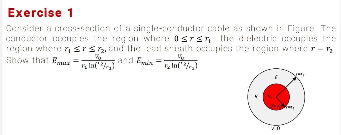Exercise 1
Consider a cross-section of a single-conductor cable as shown in Figure. The
conductor occupies the region where 0 ≤r≤r₁, the dielectric occupies the
region where r₁ ≤r ≤ ₂, and the lead sheath occupies the region where r = r₂.
Vo
Vo
Show that Emax
and Emin = r₂ In(™²/r₁)
=
r₁ In (¹²/₁)
R₁
င်
V=V₁=₁
V=0
r=r₂