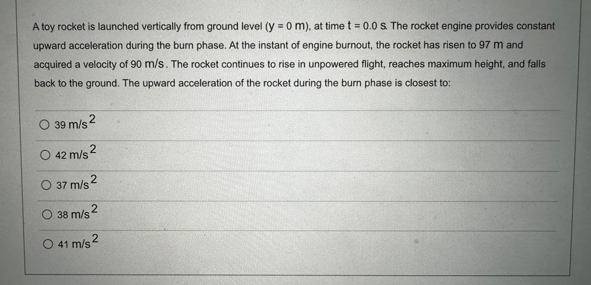 A toy rocket is launched vertically from ground level (y = 0 m), at time t = 0.0 s. The rocket engine provides constant
upward acceleration during the burn phase. At the instant of engine burnout, the rocket has risen to 97 m and
acquired a velocity of 90 m/s. The rocket continues to rise in unpowered flight, reaches maximum height, and falls
back to the ground. The upward acceleration of the rocket during the burn phase is closest to:
O 39 m/s ²
2
O 42 m/s ²
2
O 37 m/s²
38 m/s 2
O 41 m/s²
O
