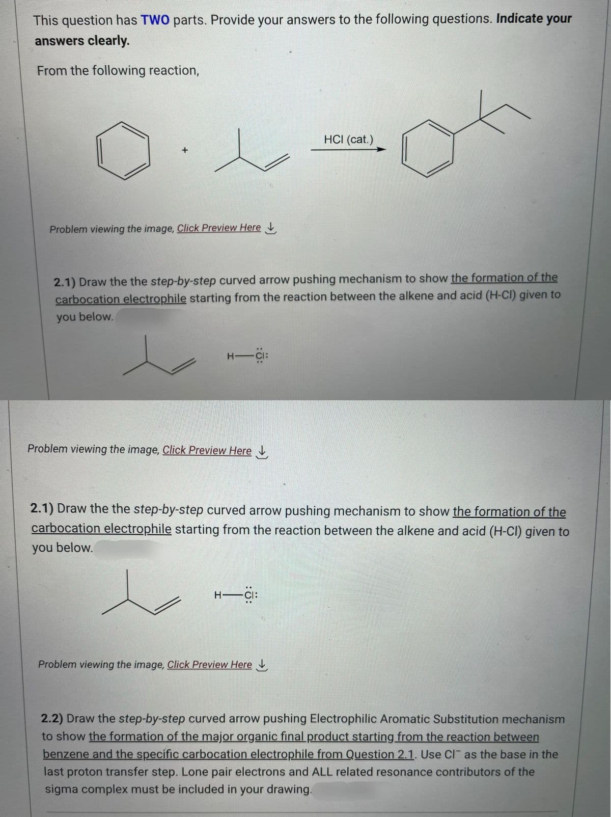 This question has TWO parts. Provide your answers to the following questions. Indicate your
answers clearly.
From the following reaction,
+
Problem viewing the image. Click Preview Here
2.1) Draw the the step-by-step curved arrow pushing mechanism to show the formation of the
carbocation electrophile starting from the reaction between the alkene and acid (H-CI) given to
you below.
H―CI:
Problem viewing the image. Click Preview Here
HCI (cat.)
2.1) Draw the the step-by-step curved arrow pushing mechanism to show the formation of the
carbocation electrophile starting from the reaction between the alkene and acid (H-CI) given to
you below.
H-CI:
Problem viewing the image. Click Preview Here
2.2) Draw the step-by-step curved arrow pushing Electrophilic Aromatic Substitution mechanism
to show the formation of the major organic final product starting from the reaction between
benzene and the specific carbocation electrophile from Question 2.1. Use Cl as the base in the
last proton transfer step. Lone pair electrons and ALL related resonance contributors of the
sigma complex must be included in your drawing.