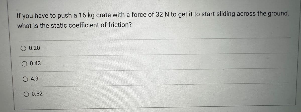 If you have to push a 16 kg crate with a force of 32 N to get it to start sliding across the ground,
what is the static coefficient of friction?
O 0.20
O 0.43
O 4.9
O 0.52