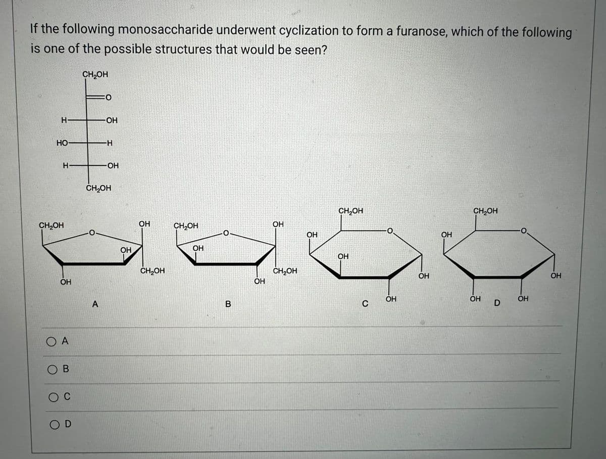 If the following monosaccharide underwent cyclization to form a furanose, which of the following
is one of the possible structures that would be seen?
H
HO-
CH2OH
H-
OH
OA
B
C
)D
CH₂OH
OH
A
-H
OH
CH2OH
ОН
OH
CH₂OH
CH₂OH
ОН
-0-
B
OH
OH
CH₂OH
ОН
CH₂OH
OH
C
OH
OH
ОН
CH2OH
ОН
D
OH
ОН