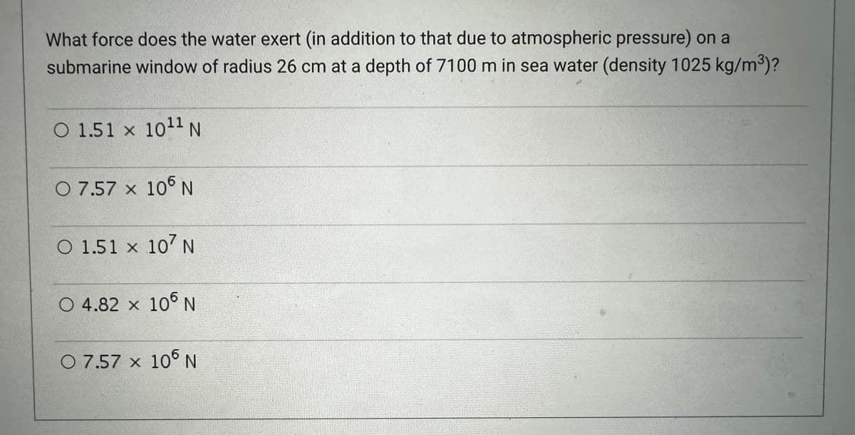 What force does the water exert (in addition to that due to atmospheric pressure) on a
submarine window of radius 26 cm at a depth of 7100 m in sea water (density 1025 kg/m³)?
O 1.51 x 10¹1 N
07.57 x 105 N
O 1.51 x 107 N
O 4.82 × 106 N
O 7.57 x 106 N