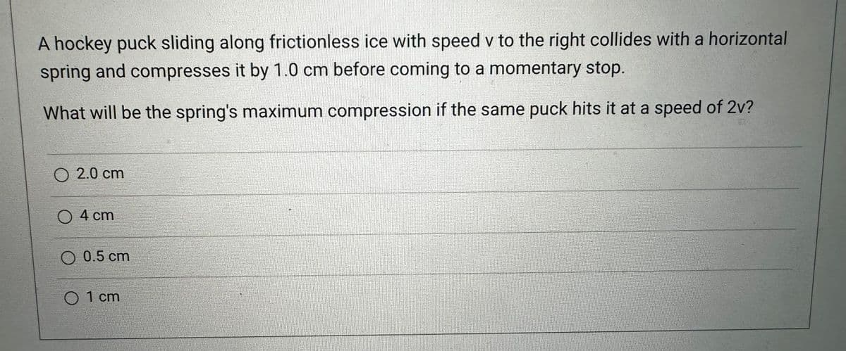 A hockey puck sliding along frictionless ice with speed v to the right collides with a horizontal
spring and compresses it by 1.0 cm before coming to a momentary stop.
What will be the spring's maximum compression if the same puck hits it at a speed of 2v?
2.0 cm
4 cm
O 0.5 cm
01 cm