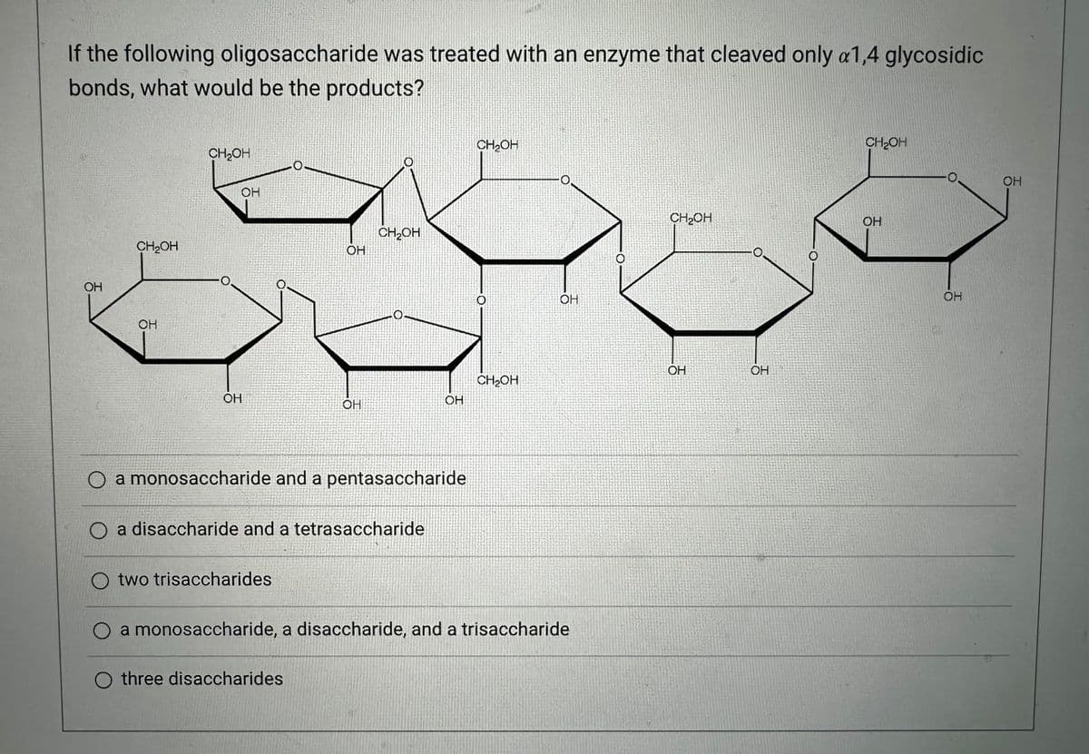 If the following oligosaccharide was treated with an enzyme that cleaved only a1,4 glycosidic
bonds, what would be the products?
OH
CH₂OH
OH
CH₂OH
OH
OH
OH
two trisaccharides
OH
CH₂OH
O a monosaccharide and a pentasaccharide
a disaccharide and a tetrasaccharide
O three disaccharides
OH
CH₂OH
O
CH₂OH
-0.
O
OH
a monosaccharide, a disaccharide, and a trisaccharide
CH2OH
OH
OH
O
CH₂OH
OH
OH
OH