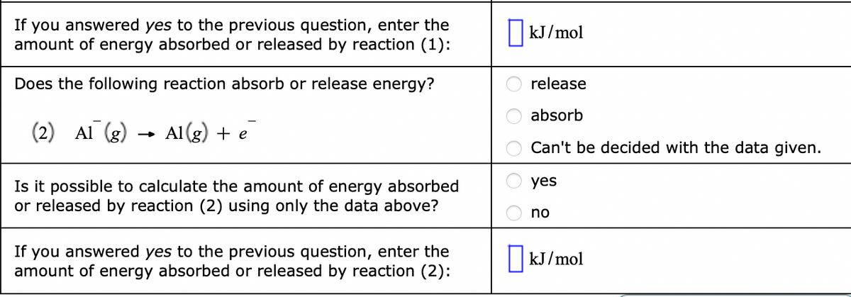 If you answered yes to the previous question, enter the
amount of energy absorbed or released by reaction (1):
||kJ/mol
Does the following reaction absorb or release energy?
release
absorb
(2) Al (g)
Al(g) + e
Can't be decided with the data given.
yes
Is it possible to calculate the amount of energy absorbed
or released by reaction (2) using only the data above?
no
If
you answered yes to the previous question, enter the
amount of energy absorbed or released by reaction (2):
|kJ/mol
