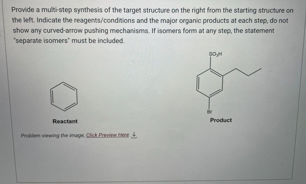 Provide a multi-step synthesis of the target structure on the right from the starting structure on
the left. Indicate the reagents/conditions and the major organic products at each step, do not
show any curved-arrow pushing mechanisms. If isomers form at any step, the statement
"separate isomers" must be included.
Reactant
Problem viewing the image. Click Preview Here
SO H
Br
Product