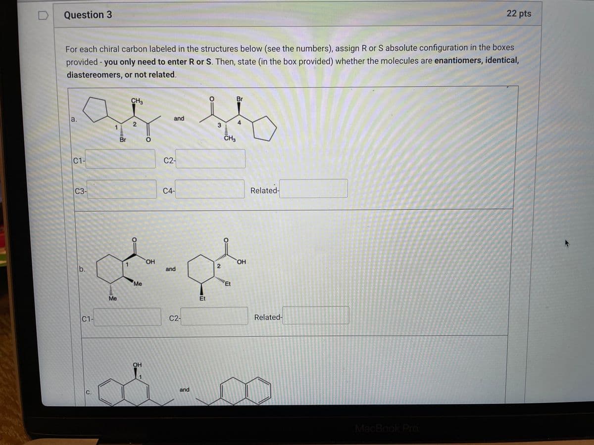 22 pts
Question 3
For each chiral carbon labeled in the structures below (see the numbers), assign R or S absolute configuration in the boxes
provided - you only need to enter R or S. Then, state (in the box provided) whether the molecules are enantiomers, identical,
diastereomers, or not related.
O
Br
CH3
and
a.
2
C1-
C3-
b.
C1-
C.
1
Me
Br
1
Me
OH
1
O
OH
C2-
C4-
and
C2-
and
Et
3
2
CH3
Et
4
OH
Related-
Related-
MacBook Pro