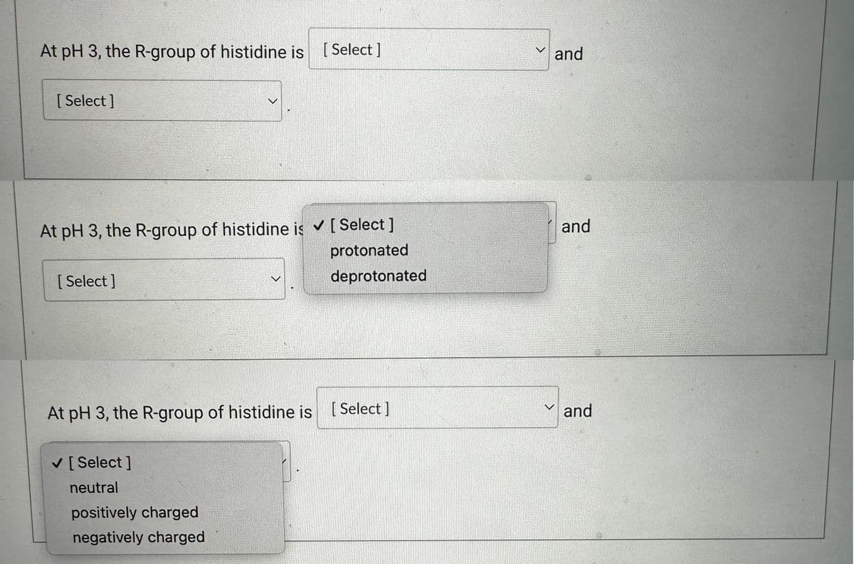 At pH 3, the R-group of histidine is [Select]
[Select]
At pH 3, the R-group of histidine is ✓ [Select ]
protonated
deprotonated
[Select]
At pH 3, the R-group of histidine is [Select]
✓ [Select]
neutral
V
positively charged
negatively charged
and
and
✓and