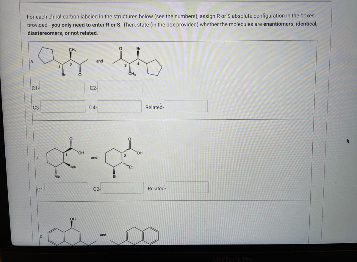 For each chiral carbon labeled in the structures below (see the numbers), assign R or S absolute configuration in the boxes
provided - you only need to enter R or S. Then, state (in the box provided) whether the molecules are enantiomers, identical,
diastereomers, or not related.
Br
CH3
as-fh
and
a.
4
2
3
1
CH3
Br
O
C1-
C2-
Related-
C4-
C3-
b.
C1-
C.
Me
1
Me
OH
1
OH
and
C2-
and
Et
2
O
Et
OH
Related-
MacBook Pro
