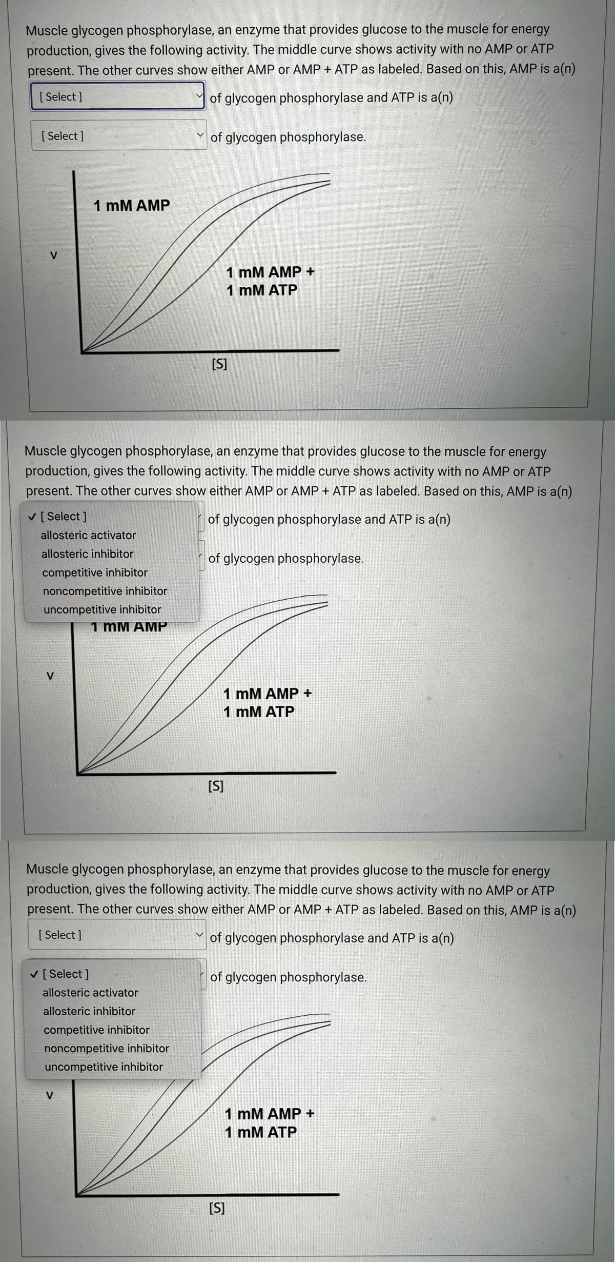 Muscle glycogen phosphorylase, an enzyme that provides glucose to the muscle for energy
production, gives the following activity. The middle curve shows activity with no AMP or ATP
present. The other curves show either AMP or AMP + ATP as labeled. Based on this, AMP is a(n)
[Select]
of glycogen phosphorylase and ATP is a(n)
[Select]
V
✓ [Select]
allosteric activator
allosteric inhibitor
competitive inhibitor
noncompetitive inhibitor
uncompetitive inhibitor
1 mM AMP
V
1 mM AMP
Muscle glycogen phosphorylase, an enzyme that provides glucose to the muscle for energy
production, gives the following activity. The middle curve shows activity with no AMP or ATP
present. The other curves show either AMP or AMP + ATP as labeled. Based on this, AMP is a(n)
of glycogen phosphorylase and ATP is a(n)
✓ [Select ]
of glycogen phosphorylase.
allosteric activator
allosteric inhibitor
competitive inhibitor
noncompetitive inhibitor
uncompetitive inhibitor
V
[S]
1 mM AMP +
1 mM ATP
of glycogen phosphorylase.
Muscle glycogen phosphorylase, an enzyme that provides glucose to the muscle for energy
production, gives the following activity. The middle curve shows activity with no AMP or ATP
present. The other curves show either AMP or AMP + ATP as labeled. Based on this, AMP is a(n)
[Select]
of glycogen phosphorylase and ATP is a(n)
1 mM AMP +
1 mM ATP
[S]
of glycogen phosphorylase.
[S]
1 mM AMP +
1 mM ATP