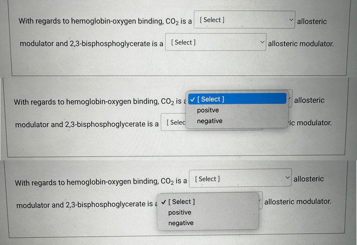 With regards to hemoglobin-oxygen binding, CO₂ is a [Select]
modulator and 2,3-bisphosphoglycerate is a [Select]
With regards to hemoglobin-oxygen binding, CO2 is a ✓ [Select]
positve
negative
modulator and 2,3-bisphosphoglycerate is a
[Selec
With regards to hemoglobin-oxygen binding, CO₂ is a
modulator and 2,3-bisphosphoglycerate is a ✔ [ Select ]
positive
negative
[Select]
allosteric
allosteric modulator.
V
allosteric
ric modulator.
allosteric
allosteric modulator.