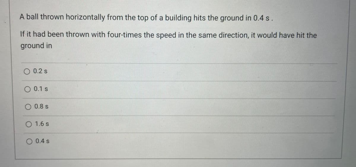A ball thrown horizontally from the top of a building hits the ground in 0.4 s.
If it had been thrown with four-times the speed in the same direction, it would have hit the
ground in
O 0.2 s
O 0.1 s
0.8 s
O 1.6 s
O 0.4 s