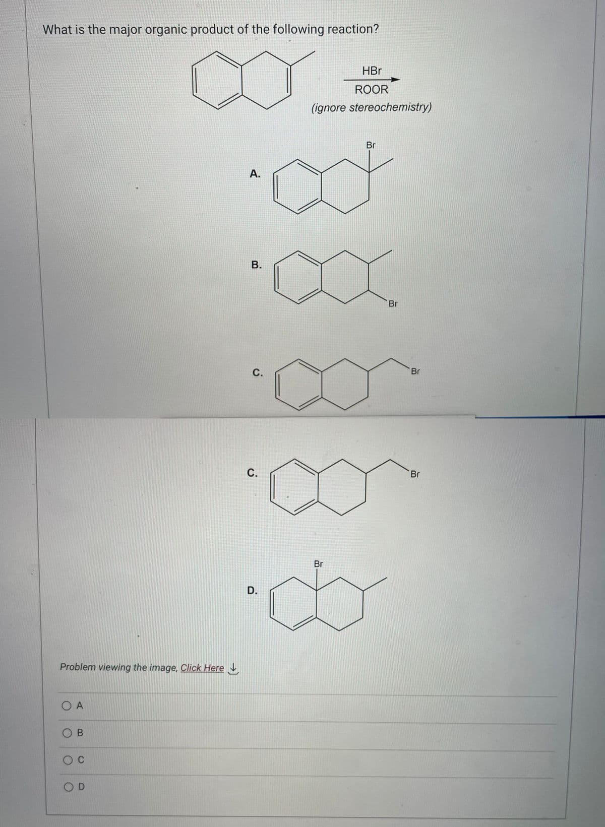 What is the major organic product of the following reaction?
Problem viewing the image. Click Here
Ο Α
OB
O C
OD
A.
B.
C.
C.
D.
HBr
ROOR
(ignore stereochemistry)
Br
ad
Br
Br
Br
Br