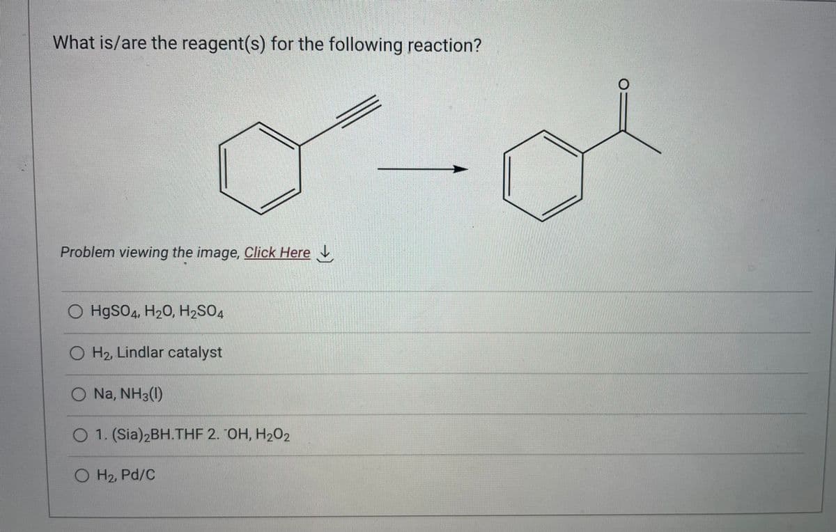 What is/are the reagent(s) for the following reaction?
d-d
Problem viewing the image. Click Here ↓
O HgSO4, H₂O, H₂SO4
O H₂, Lindlar catalyst
O Na, NH3(1)
O 1. (Sia)2BH.THF 2. OH, H202
O H₂, Pd/C